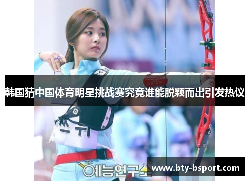 韩国猜中国体育明星挑战赛究竟谁能脱颖而出引发热议